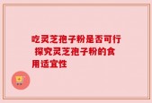 吃灵芝孢子粉是否可行 探究灵芝孢子粉的食用适宜性