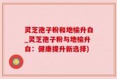 灵芝孢子粉和地榆升白_灵芝孢子粉与地榆升白：健康提升新选择)