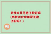 男性吃灵芝孢子粉好吗(男性适合食用灵芝孢子粉吗？)