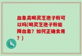 血象高喝灵芝孢子粉可以吗(喝灵芝孢子粉能降血象？如何正确食用？)
