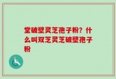 堂破壁灵芝孢子粉？什么叫双芝灵芝破壁孢子粉