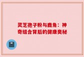 灵芝孢子粉与鹿角：神奇组合背后的健康奥秘