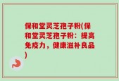 保和堂灵芝孢子粉(保和堂灵芝孢子粉：提高免疫力，健康滋补良品)
