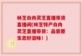林芝白肉灵芝直播带货直播间(林芝特产白肉灵芝直播带货：品尝原生态好滋味！)