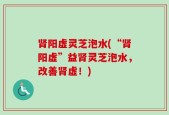 肾阳虚灵芝泡水(“肾阳虚”益肾灵芝泡水，改善肾虚！)