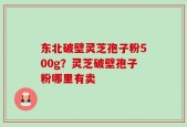 东北破壁灵芝孢子粉500g？灵芝破壁孢子粉哪里有卖