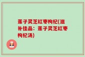莲子灵芝红枣枸杞(滋补佳品：莲子灵芝红枣枸杞汤)
