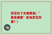 灵芝吃了大便黑色(“黑色便便”影响灵芝效果？)