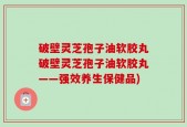 破壁灵芝孢子油软胶丸破壁灵芝孢子油软胶丸——强效养生保健品)