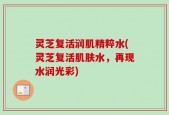 灵芝复活润肌精粹水(灵芝复活肌肤水，再现水润光彩)