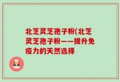 北芝灵芝孢子粉(北芝灵芝孢子粉——提升免疫力的天然选择