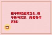 孢子粉就是灵芝么_孢子粉与灵芝：两者有何区别？