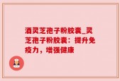 酒灵芝孢子粉胶囊_灵芝孢子粉胶囊：提升免疫力，增强健康