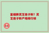 富硒牌灵芝孢子粉？灵芝孢子粉产地排行榜