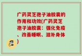 广药灵芝孢子油胶囊的作用和功效(广药灵芝孢子油胶囊：强化免疫、改善睡眠、滋补身体)