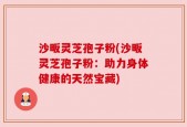 沙畈灵芝孢子粉(沙畈灵芝孢子粉：助力身体健康的天然宝藏)