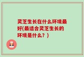灵芝生长在什么环境最好(最适合灵芝生长的环境是什么？)