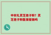 中秋礼灵芝孢子粉？灵芝孢子粉医保报销吗