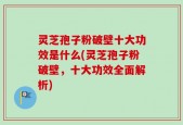 灵芝孢子粉破壁十大功效是什么(灵芝孢子粉破壁，十大功效全面解析)