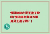 慢阻肺能吃灵芝孢子粉吗(慢阻肺患者可否服用灵芝孢子粉？)