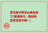 灵芝孢子粉怎么喷出来了(掌握技巧，轻松喷出灵芝孢子粉！)