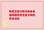 喝灵芝孢子粉对身体有益吗探究灵芝孢子粉的养生功效