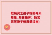 散装灵芝孢子粉的每天用量_每日推荐：散装灵芝孢子粉用量指南)