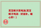 灵芝蝎子煲鸡汤(灵芝蝎子鸡汤：好滋补，暖心肝！)