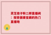 灵芝孢子粉二胖直播间：探索健康宝藏的热门直播地