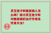 灵芝孢子粉糖尿病人怎么喝？探讨灵芝孢子粉对糖尿病的治疗作用及饮用方法？