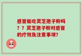 感冒能吃灵芝孢子粉吗？？灵芝孢子粉对感冒的疗效及注意事项？