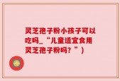 灵芝孢子粉小孩子可以吃吗_“儿童适宜食用灵芝孢子粉吗？”)