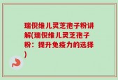 瑞倪维儿灵芝孢子粉讲解(瑞倪维儿灵芝孢子粉：提升免疫力的选择)