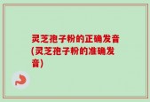 灵芝孢子粉的正确发音(灵芝孢子粉的准确发音)