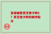 宫诺破壁灵芝袍子粉6？灵芝孢子粉的制作配方