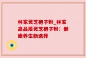 林家灵芝孢子粉_林家高品质灵芝孢子粉：健康养生新选择