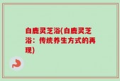 白鹿灵芝浴(白鹿灵芝浴：传统养生方式的再现)