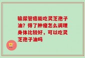 输尿管癌能吃灵芝孢子油？得了肿瘤怎么调理身体比较好，可以吃灵芝孢子油吗