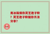 用冰箱保存灵芝孢子粉？灵芝孢子粉储存方法分享？