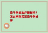 孢子粉能治疗便秘吗？怎么辨别灵芝孢子粉好坏