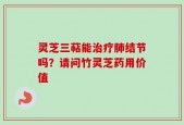 灵芝三萜能治疗肺结节吗？请问竹灵芝药用价值