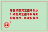 东北破壁灵芝孢子粉水？破壁灵芝孢子粉每天服用几次，每次服多少？