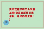 卖灵芝孢子粉怎么发朋友圈(卖高品质灵芝孢子粉，让你养生无忧！)