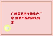 广州灵芝孢子粉生产厂家 优质产品的源头探索