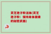 灵芝孢子粉活体(灵芝孢子粉：保持身体健康的秘密武器)