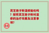 灵芝孢子粉湿疹能吃吗？探究灵芝孢子粉对湿疹的治疗效果及注意事项？