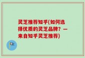 灵芝推荐知乎(如何选择优质的灵芝品牌？—来自知乎灵芝推荐)