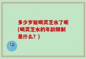 多少岁能喝灵芝水了呢(喝灵芝水的年龄限制是什么？)