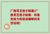 广西灵芝孢子胶囊(广西灵芝孢子胶囊：改善免疫力和促进睡眠的天然选择)