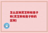 怎么区别灵芝粉和孢子粉(灵芝粉和孢子粉的区别)